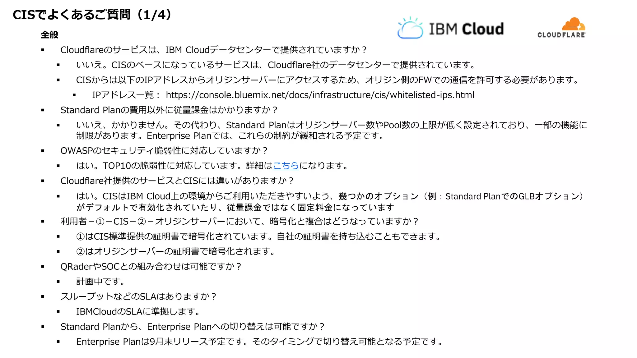 CISでよくあるご質問（1/4）
全般
 Cloudflareのサービスは、IBM Cloudデータセンターで提供されていますか？
 いいえ。CISのベースになっているサービスは、Cloudflare社のデータセンターで提供されています。
 CISからは以下のIPアドレスからオリジンサーバーにアクセスするため、オリジン側のFWでの通信を許可する必要があります。
 IPアドレス一覧： https://console.bluemix.net/docs/infrastructure/cis/whitelisted-ips.html
 Standard Planの費用以外に従量課金はかかりますか？
 いいえ、かかりません。その代わり、Standard Planはオリジンサーバー数やPool数の上限が低く設定されており、一部の機能に
制限があります。Enterprise Planでは、これらの制約が緩和される予定です。
 OWASPのセキュリティ脆弱性に対応していますか？
 はい。TOP10の脆弱性に対応しています。詳細はこちらになります。
 Cloudflare社提供のサービスとCISには違いがありますか？
 はい。CISはIBM Cloud上の環境からご利用いただきやすいよう、幾つかのオプション（例：Standard PlanでのGLBオプション）
がデフォルトで有効化されていたり、従量課金ではなく固定料金になっています
 利用者－①－CIS－②－オリジンサーバーにおいて、暗号化と複合はどうなっていますか？
 ①はCIS標準提供の証明書で暗号化されています。自社の証明書を持ち込むこともできます。
 ②はオリジンサーバーの証明書で暗号化されます。
 QRaderやSOCとの組み合わせは可能ですか？
 計画中です。
 スループットなどのSLAはありますか？
 IBMCloudのSLAに準拠します。
 Standard Planから、Enterprise Planへの切り替えは可能ですか？
 Enterprise Planは9月末リリース予定です。そのタイミングで切り替え可能となる予定です。
 