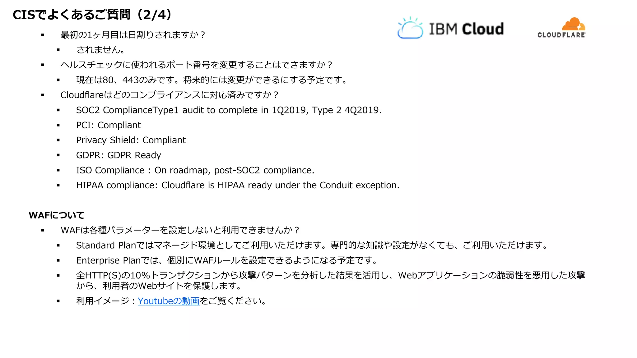 CISでよくあるご質問（2/4）
 最初の1ヶ月目は日割りされますか？
 されません。
 ヘルスチェックに使われるポート番号を変更することはできますか？
 現在は80、443のみです。将来的には変更ができるにする予定です。
 Cloudflareはどのコンプライアンスに対応済みですか？
 SOC2 ComplianceType1 audit to complete in 1Q2019, Type 2 4Q2019.
 PCI: Compliant
 Privacy Shield: Compliant
 GDPR: GDPR Ready
 ISO Compliance : On roadmap, post-SOC2 compliance.
 HIPAA compliance: Cloudflare is HIPAA ready under the Conduit exception.
WAFについて
 WAFは各種パラメーターを設定しないと利用できませんか？
 Standard Planではマネージド環境としてご利用いただけます。専門的な知識や設定がなくても、ご利用いただけます。
 Enterprise Planでは、個別にWAFルールを設定できるようになる予定です。
 全HTTP(S)の10%トランザクションから攻撃パターンを分析した結果を活用し、Webアプリケーションの脆弱性を悪用した攻撃
から、利用者のWebサイトを保護します。
 利用イメージ：Youtubeの動画をご覧ください。
 