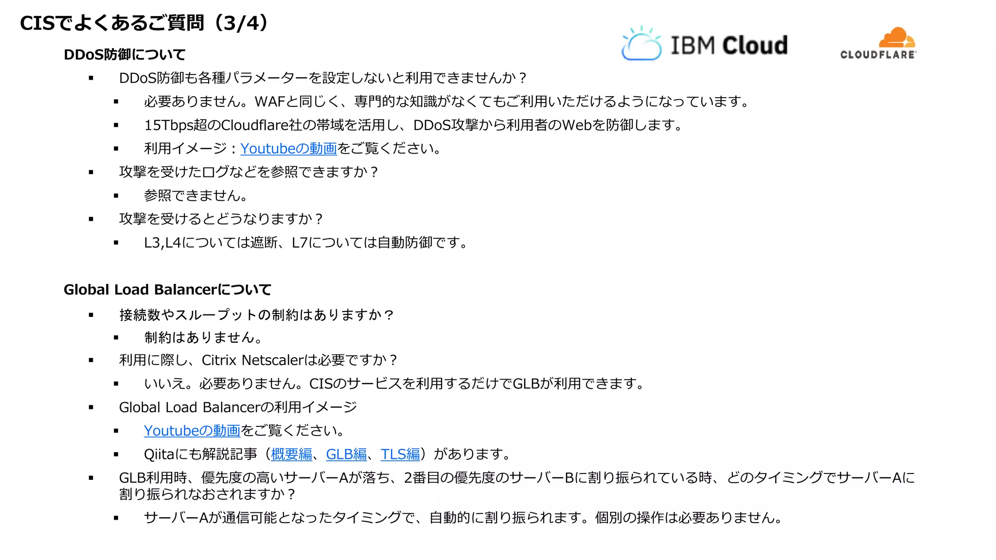 CISでよくあるご質問（3/4）
DDoS防御について
 DDoS防御も各種パラメーターを設定しないと利用できませんか？
 必要ありません。WAFと同じく、専門的な知識がなくてもご利用いただけるようになっています。
 15Tbps超のCloudflare社の帯域を活用し、DDoS攻撃から利用者のWebを防御します。
 利用イメージ：Youtubeの動画をご覧ください。
 攻撃を受けたログなどを参照できますか？
 参照できません。
 攻撃を受けるとどうなりますか？
 L3,L4については遮断、L7については自動防御です。
Global Load Balancerについて
 接続数やスループットの制約はありますか？
 制約はありません。
 利用に際し、Citrix Netscalerは必要ですか？
 いいえ。必要ありません。CISのサービスを利用するだけでGLBが利用できます。
 Global Load Balancerの利用イメージ
 Youtubeの動画をご覧ください。
 Qiitaにも解説記事（概要編、GLB編、TLS編）があります。
 GLB利用時、優先度の高いサーバーAが落ち、2番目の優先度のサーバーBに割り振られている時、どのタイミングでサーバーAに
割り振られなおされますか？
 サーバーAが通信可能となったタイミングで、自動的に割り振られます。個別の操作は必要ありません。
 