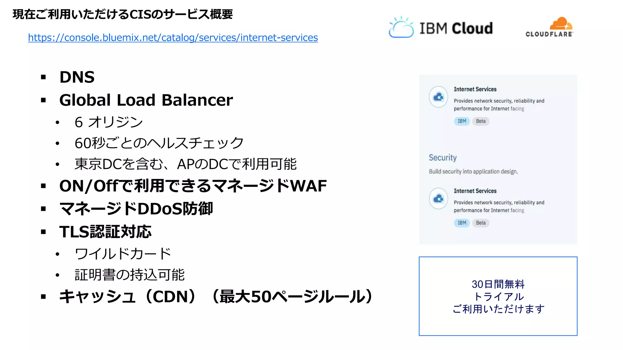 現在ご利用いただけるCISのサービス概要
 DNS
 Global Load Balancer
• 6 オリジン
• 60秒ごとのヘルスチェック
• 東京DCを含む、APのDCで利用可能
 ON/Offで利用できるマネージドWAF
 マネージドDDoS防御
 TLS認証対応
• ワイルドカード
• 証明書の持込可能
 キャッシュ（CDN）（最大50ページルール）
https://console.bluemix.net/catalog/services/internet-services
30日間無料
トライアル
ご利用いただけます
 