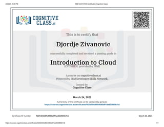 3/24/23, 4:39 PM IBM CC0101EN Certificate | Cognitive Class
https://courses.cognitiveclass.ai/certificates/fd2fe504d8fe4590a9f1ae633965b7c6 1/1
Certificate ID Number: fd2fe504d8fe4590a9f1ae633965b7c6 March 24, 2023
Djordje Zivanovic
successfully completed and received a passing grade in
Introduction to Cloud
A course on cognitiveclass.ai
Powered by IBM Developer Skills Network.
Issued by
Cognitive Class
March 24, 2023
Authenticity of this certificate can be validated by going to:
https://courses.cognitiveclass.ai/certificates/fd2fe504d8fe4590a9f1ae633965b7c6
This is to certify that
(CC0101EN, provided by IBM)
 