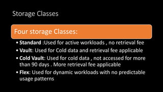 Storage Classes
Four storage Classes:
• Standard :Used for active workloads , no retrieval fee
• Vault: Used for Cold data and retrieval fee applicable
• Cold Vault: Used for cold data , not accessed for more
than 90 days . More retrieval fee applicable
• Flex: Used for dynamic workloads with no predictable
usage patterns
 