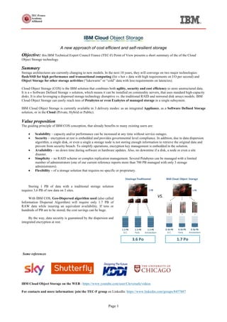 Page 1
A new approach of cost efficient and self-resilient storage
Objective: this IBM Technical Expert Council France (TEC-F) Point of View presents a short summary of the of the Cloud
Object Storage technology.
Summary
Storage architectures are currently changing to new models. In the next 10 years, they will converge on two major technologies:
flash/SSD for high performance and transactional computing (for « hot » data with high requirements on I/O per second) and
Object Storage for other storage activities (“lukewarm” or “cold” data with less requirements on latencies).
Cloud Object Storage (COS) is the IBM solution that combines both agility, security and cost efficiency to store unstructured data.
It is a « Software Defined Storage » solution, which means it can be installed on commodity servers, that uses standard high-capacity
disks. It is also leveraging a dispersed storage technology disruptive vs. the traditional RAID and mirrored disk arrays models. IBM
Cloud Object Storage can easily reach tens of Petabytes or even Exabytes of managed storage in a single subsystem.
IBM Cloud Object Storage is currently available in 3 delivery modes: as an integrated Appliance, as a Software Defined Storage
solution, or in the Cloud (Private, Hybrid or Public).
Value proposition
The guiding principle of IBM COS conception, that already benefits to many existing users are:
• Scalability – capacity and/or performance can be increased at any time without service outages.
• Security – encryption at rest is embedded and provides governmental level compliance. In addition, due to data dispersion
algorithm, a single disk, or even a single a storage node is not storing enough information to retrieve the original data and
prevent from security breach. To simplify operations, encryption key management is embedded in the solution.
• Availability – no down time during software or hardware updates. Also, no downtime if a disk, a node or even a site
disaster.
• Simplicity – no RAID scheme or complex replication management. Several Petabytes can be managed with a limited
number of administrators (one of our current reference reports more than 700 PB managed with only 3 storage
administrators).
• Flexibility – of a storage solution that requires no specific or proprietary.
Storing 1 PB of data with a traditional storage solution
requires 3,6 PB of raw data on 3 sites.
With IBM COS, Geo-Dispersed algorithm used (also called
Information Dispersal Algorithm) will require only 1.7 PB of
RAW data while insuring an equivalent availability. If tens or
hundreds of PB are to be stored, the cost savings can be huge.
By the way, data security is guaranteed by the dispersion and
integrated encryption at rest.
0.56	PB
D.C.
0.56	PB
Paris
0.56	PB
Amsterdam
1.7	Po	
Stockage Traditionnel
1	PB	
IBM	Cloud	 Object	Storage
VS.
1.2	PB
D.C.
1.2	PB
Paris
1.2	PB
Amsterdam
3.6	Po	
1	PB	
Some references
IBM Cloud Object Storage on the WEB : https://www.youtube.com/user/Cleversafe/videos
For contacts and more information: join the TEC-F group on LinkedIn: https://www.linkedin.com/groups/8457887
 