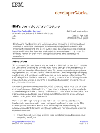 © Copyright IBM Corporation 2013 Trademarks
IBM's open cloud architecture Page 1 of 12
IBM's open cloud architecture
Angel Diaz (aldiaz@us.ibm.com)
Vice President, Software Standards and Cloud
Labs
IBM
Skill Level: Intermediate
Date: 27 Apr 2013
(Updated 29 Apr 2013)
By changing how business and society run, cloud computing is opening up huge
avenues of innovation. Developers are now combining systems of record with
systems of engagement, and a new style of cloud-based application is emerging:
systems of interaction. For these applications to be sustainable, cloud computing
needs to be built on open source and open standards. This article lays the
groundwork.
Introduction
Cloud computing is changing the way we think about technology, and it’s no passing
fad. Consumers are using the cloud to store music. Startups are turning to cloud to
get up and running without huge investments. Big businesses and governments are
relying on clouds to make more data more accessible. Cloud computing is changing
how business and society run, and it's opening up huge avenues of innovation. We
are looking at how developers are now combining systems of record with systems of
engagement, and we see a new style of cloud-based application emerging. These
are systems of interaction.
For these applications to be sustainable, cloud computing needs to be built on open
source and standards. Wide adoption of open source software and open standards
should be everyone's goal. It means customers won’t have to fear vendor lock-in, and
organizations can participate in a growing market that welcomes a wide variety of
cloud technology and service providers.
We've learned through our experience that open source and standards allow
developers to share information more quickly and easily, and at lower costs. This
leads to greater innovation. We are at an inflection point. We're focusing the
industry on important standards for interoperability, and their open source reference
implementations will:
• Ensure that end users have a strong voice in establishing and adopting cloud
computing paradigms
 