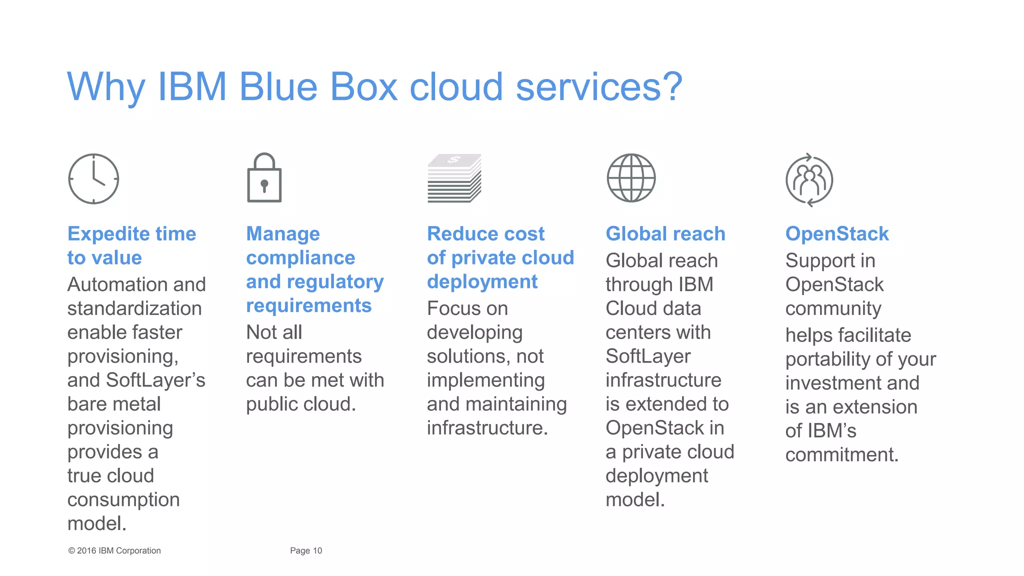 10Page© 2016 IBM Corporation
Why IBM Blue Box cloud services?
Expedite time
to value
Automation and
standardization
enable faster
provisioning,
and SoftLayer’s
bare metal
provisioning
provides a
true cloud
consumption
model.
Manage
compliance
and regulatory
requirements
Not all
requirements
can be met with
public cloud.
Reduce cost
of private cloud
deployment
Focus on
developing
solutions, not
implementing
and maintaining
infrastructure.
Global reach
Global reach
through IBM
Cloud data
centers with
SoftLayer
infrastructure
is extended to
OpenStack in
a private cloud
deployment
model.
OpenStack
Support in
OpenStack
community
helps facilitate
portability of your
investment and
is an extension
of IBM’s
commitment.
 