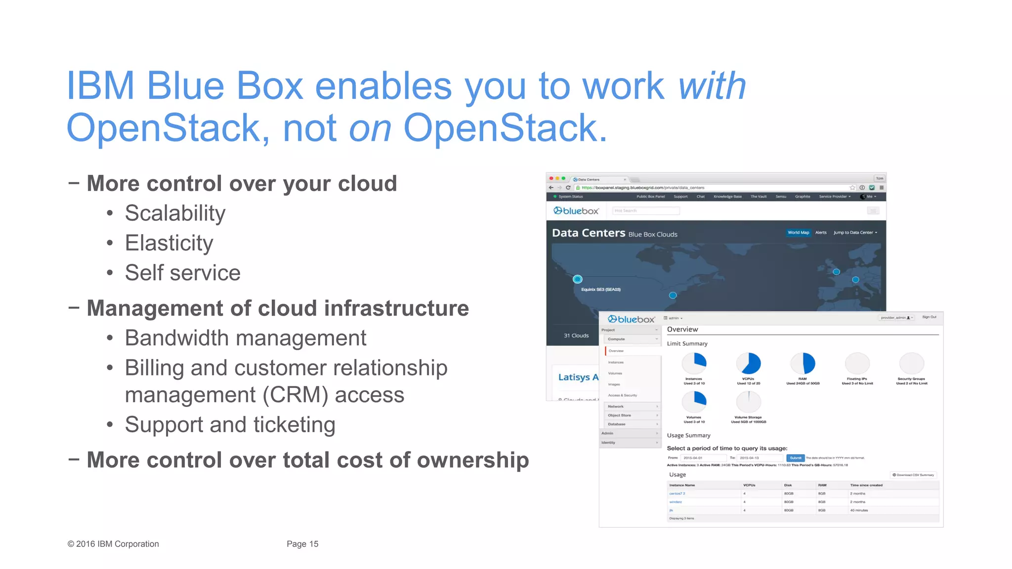 15Page© 2016 IBM Corporation
IBM Blue Box enables you to work with
OpenStack, not on OpenStack.
− More control over your cloud
• Scalability
• Elasticity
• Self service
− Management of cloud infrastructure
• Bandwidth management
• Billing and customer relationship
management (CRM) access
• Support and ticketing
− More control over total cost of ownership
 