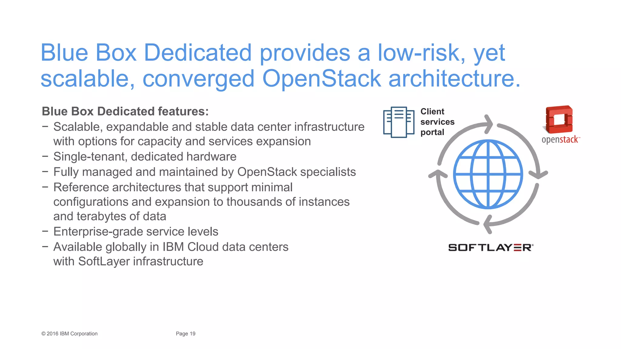 19Page© 2016 IBM Corporation
Blue Box Dedicated provides a low-risk, yet
scalable, converged OpenStack architecture.
Blue Box Dedicated features:
− Scalable, expandable and stable data center infrastructure
with options for capacity and services expansion
− Single-tenant, dedicated hardware
− Fully managed and maintained by OpenStack specialists
− Reference architectures that support minimal
configurations and expansion to thousands of instances
and terabytes of data
− Enterprise-grade service levels
− Available globally in IBM Cloud data centers
with SoftLayer infrastructure
Client
services
portal
 