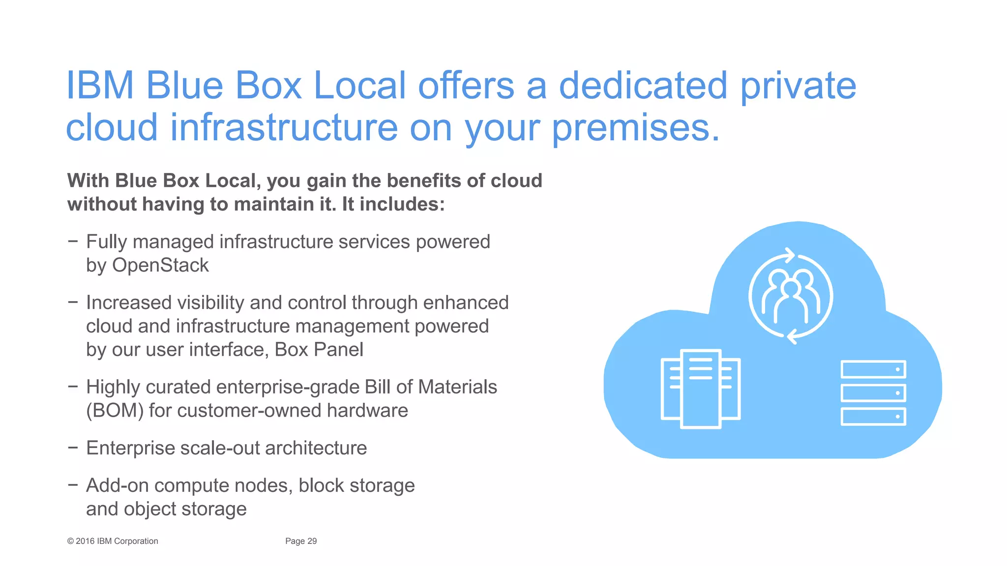 29Page© 2016 IBM Corporation
IBM Blue Box Local offers a dedicated private
cloud infrastructure on your premises.
With Blue Box Local, you gain the benefits of cloud
without having to maintain it. It includes:
− Fully managed infrastructure services powered
by OpenStack
− Increased visibility and control through enhanced
cloud and infrastructure management powered
by our user interface, Box Panel
− Highly curated enterprise-grade Bill of Materials
(BOM) for customer-owned hardware
− Enterprise scale-out architecture
− Add-on compute nodes, block storage
and object storage
 