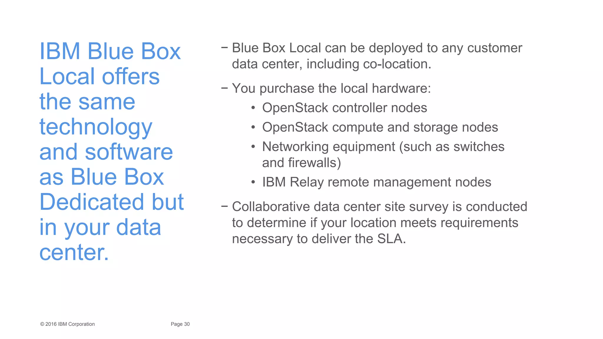 30Page© 2016 IBM Corporation
IBM Blue Box
Local offers
the same
technology
and software
as Blue Box
Dedicated but
in your data
center.
− Blue Box Local can be deployed to any customer
data center, including co-location.
− You purchase the local hardware:
• OpenStack controller nodes
• OpenStack compute and storage nodes
• Networking equipment (such as switches
and firewalls)
• IBM Relay remote management nodes
− Collaborative data center site survey is conducted
to determine if your location meets requirements
necessary to deliver the SLA.
 
