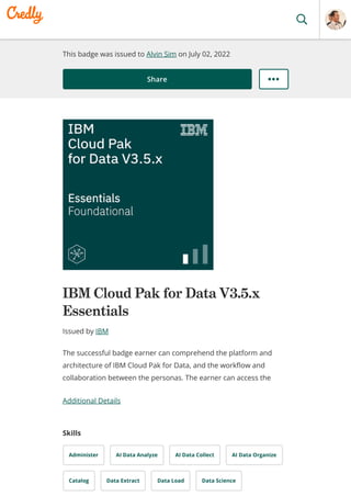 This badge was issued to Alvin Sim on July 02, 2022
Share
IBM Cloud Pak for Data V3.5.x
Essentials
Issued by IBM
Additional Details
Skills
Administer AI Data Analyze AI Data Collect AI Data Organize
Catalog Data Extract Data Load Data Science
The successful badge earner can comprehend the platform and
architecture of IBM Cloud Pak for Data, and the workflow and
collaboration between the personas. The earner can access the
 