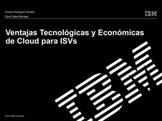 Antonio Rodríguez Perales 
Cloud Sales Manager 
Ventajas Tecnológicas y Económicas 
de Cloud para ISVs 
© 2014 IBM Corporation 
 