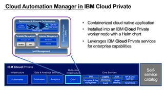 Cloud Automation Manager in IBM Cloud Private
• Containerized cloud native application
• Installed into an IBM Cloud Private
worker node with a Helm chart
• Leverages IBM Cloud Private services
for enterprise capabilities
IBM Cloud Private
Core Services
LoggingIAM
Encryption & Key
Management
API & Data
Connect
Usage
Metering
Monitoring
Event
Audit
Data & Analytics Services
Databases Analytics
Tenant Svcs
Kubernetes
Infrastructure
Self-
service
catalog
Multi-cloud
Infrastructure
CAM
Public, Private & Hybrid Clouds
Deployment & Process Orchestration
FlowEngine
3rd
Party
Integrations
Service
Composer
Template Management
Template API
Terraform
Instance Management
Workload
Service
IaaS Management
Helm
Service&Template
Library
 