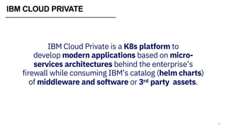 4
IBM Cloud Private is a K8s platform to
develop modern applications based on micro-
services architectures behind the enterprise’s
firewall while consuming IBM’s catalog (helm charts)
of middleware and software or 3rd party assets.
IBM CLOUD PRIVATE
 