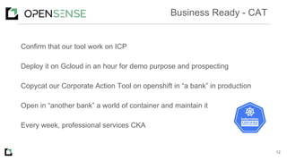 Confirm that our tool work on ICP
Deploy it on Gcloud in an hour for demo purpose and prospecting
Copycat our Corporate Action Tool on openshift in “a bank” in production
Open in “another bank” a world of container and maintain it
Every week, professional services CKA
12
Business Ready - CAT
 