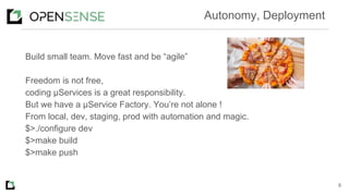 Build small team. Move fast and be “agile”
Freedom is not free,
coding μServices is a great responsibility.
But we have a μService Factory. You’re not alone !
From local, dev, staging, prod with automation and magic.
$>./configure dev
$>make build
$>make push
8
Autonomy, Deployment
 