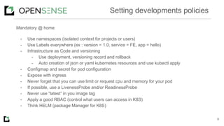 Mandatory @ home
- Use namespaces (isolated context for projects or users)
- Use Labels everywhere (ex : version = 1.0, service = FE, app = hello)
- Infrastructure as Code and versioning
- Use deployment, versioning record and rollback
- Auto creation of json or yaml kubernetes resources and use kubectl apply
- Configmap and secret for pod configuration
- Expose with ingress
- Never forget that you can use limit or request cpu and memory for your pod
- If possible, use a LivenessProbe and/or ReadinessProbe
- Never use “latest” in you image tag
- Apply a good RBAC (control what users can access in K8S)
- Think HELM (package Manager for K8S)
9
Setting developments policies
 