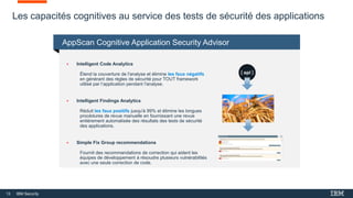 13 IBM Security
Les capacités cognitives au service des tests de sécurité des applications
 Intelligent Code Analytics
Étend la couverture de l'analyse et élimine les faux négatifs
en générant des règles de sécurité pour TOUT framework
utilisé par l’application pendant l'analyse.
 Intelligent Findings Analytics
Réduit les faux positifs jusqu'à 99% et élimine les longues
procédures de revue manuelle en fournissant une revue
entièrement automatisée des résultats des tests de sécurité
des applications.
 Simple Fix Group recommendations
Fournit des recommandations de correction qui aident les
équipes de développement à résoudre plusieurs vulnérabilités
avec une seule correction de code.
AppScan Cognitive Application Security Advisor
 