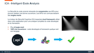 14 IBM Security
ICA - Intelligent Code Analysis
La Sécurité du code scanné nécessite de comprendre ces APIs pour
pouvoir réaliser une bonne couverture. Les APIs non connues laissent
des angles morts
Le moteur de Sécurité Cognitive ICA inspectera tout framework utilisé
dans votre application pour une analyse complète du code développé
et du framework.
 Plus d’angle mort
 100% de couverture : code développé et framework quelque soit
son langage
 
