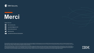 ibm.com/security
securityintelligence.com
xforce.ibmcloud.com
@ibmsecurity
youtube/user/ibmsecuritysolutions
© Copyright IBM Corporation2016. All rights reserved. The information contained in these materials is provided for informational purposes only, and is provided AS IS without warranty of any kind, express or implied. Any statement of direction represents
IBM's current intent, is subject to change or withdrawal, and represent only goals and objectives. IBM, the IBM logo, and other IBM products and services are trademarks of the International Business Machines Corporation,in the United States, other countries
or both. Other company, product, or service names may be trademarks or service marks of others.
Statement of Good Security Practices: IT system security involves protecting systems and information through prevention, detection and response to improper access from within and outside your enterprise. Improper access can result in information being
altered, destroyed, misappropriated or misused or can result in damage to or misuse of your systems, including for use in attacks on others. No IT system or product should be considered completely secure and no single product, service or security measure can
be completely effective in preventing improper use or access. IBM systems, products and services are designed to be part of a lawful, comprehensive security approach, which will necessarily involve additional operational procedures, and may require other
systems, products or services to be most effective. IBM does not warrant that any systems, products or services are immune from, or will make your enterprise immune from, the malicious or illegal conduct of any party.
Suivez nous sur :
Merci
 