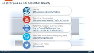 21 IBM Security
En savoir plus sur IBM Application Security
Visit the
IBM Application Security Website
Watch the videos on the
IBM Application Security YouTube Channel
Read new Application Security blog posts
SecurityIntelligence.com
Follow us on Twitter
@ibmsecurity
Watch the AppScan Overview Video
How to Protect My Business from
Web and Mobile Application Attacks?
 