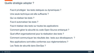 8 IBM Security
Quelle stratégie adopter ?
Faut-il privilégier les tests statiques ou dynamiques ?
Une seule technique est elle suffisante ?
Qui va réaliser les tests ?
Faut-il automatiser les tests ?
Faut-il réaliser des tests sur toutes les applications
Comment gérer la sécurité du code Open Source embarqué ?
Quel effort organisationnel pour la réalisation des tests ?
Comment communiquer les résultats des tests aux développeurs ?
Nos applications sont-elles conformes aux règlementations ?
Les Tests de sécurité dans DevOps ?
 