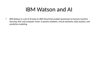 IBM Watson and AI
• IBM Watson is a set of AI tools on IBM Cloud that enables businesses to harness machine
learning, NLP, and computer vision. It powers chatbots, virtual assistants, data analysis, and
predictive modeling.
 