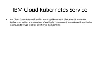 IBM Cloud Kubernetes Service
• IBM Cloud Kubernetes Service offers a managed Kubernetes platform that automates
deployment, scaling, and operations of application containers. It integrates with monitoring,
logging, and DevOps tools for full lifecycle management.
 