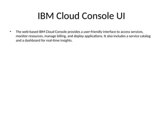 IBM Cloud Console UI
• The web-based IBM Cloud Console provides a user-friendly interface to access services,
monitor resources, manage billing, and deploy applications. It also includes a service catalog
and a dashboard for real-time insights.
 