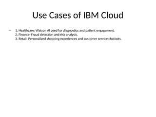 Use Cases of IBM Cloud
• 1. Healthcare: Watson AI used for diagnostics and patient engagement.
2. Finance: Fraud detection and risk analysis.
3. Retail: Personalized shopping experiences and customer service chatbots.
 