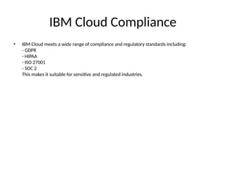 IBM Cloud Compliance
• IBM Cloud meets a wide range of compliance and regulatory standards including:
- GDPR
- HIPAA
- ISO 27001
- SOC 2
This makes it suitable for sensitive and regulated industries.
 