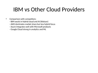 IBM vs Other Cloud Providers
• Comparison with competitors:
- IBM excels in hybrid cloud and AI (Watson)
- AWS dominates market share but less hybrid focus
- Azure integrates well with Microsoft products
- Google Cloud strong in analytics and ML
 