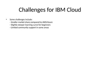 Challenges for IBM Cloud
• Some challenges include:
- Smaller market share compared to AWS/Azure
- Slightly steeper learning curve for beginners
- Limited community support in some areas
 