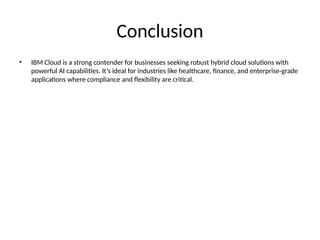 Conclusion
• IBM Cloud is a strong contender for businesses seeking robust hybrid cloud solutions with
powerful AI capabilities. It’s ideal for industries like healthcare, finance, and enterprise-grade
applications where compliance and flexibility are critical.
 