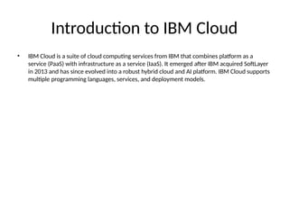Introduction to IBM Cloud
• IBM Cloud is a suite of cloud computing services from IBM that combines platform as a
service (PaaS) with infrastructure as a service (IaaS). It emerged after IBM acquired SoftLayer
in 2013 and has since evolved into a robust hybrid cloud and AI platform. IBM Cloud supports
multiple programming languages, services, and deployment models.
 