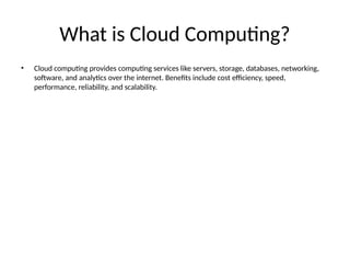 What is Cloud Computing?
• Cloud computing provides computing services like servers, storage, databases, networking,
software, and analytics over the internet. Benefits include cost efficiency, speed,
performance, reliability, and scalability.
 