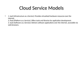 Cloud Service Models
• 1. IaaS (Infrastructure as a Service): Provides virtualized hardware resources over the
internet.
2. PaaS (Platform as a Service): Offers tools and libraries for application development.
3. SaaS (Software as a Service): Delivers software applications over the internet, accessible via
web browsers.
 