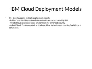 IBM Cloud Deployment Models
• IBM Cloud supports multiple deployment models:
- Public Cloud: Multi-tenant environment with resources hosted by IBM.
- Private Cloud: Dedicated cloud environment for enhanced security.
- Hybrid Cloud: Combines public and private, ideal for businesses needing flexibility and
compliance.
 