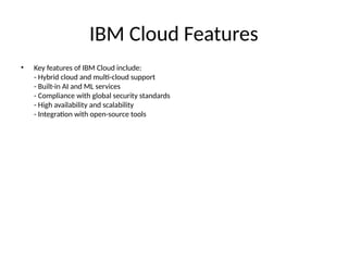 IBM Cloud Features
• Key features of IBM Cloud include:
- Hybrid cloud and multi-cloud support
- Built-in AI and ML services
- Compliance with global security standards
- High availability and scalability
- Integration with open-source tools
 