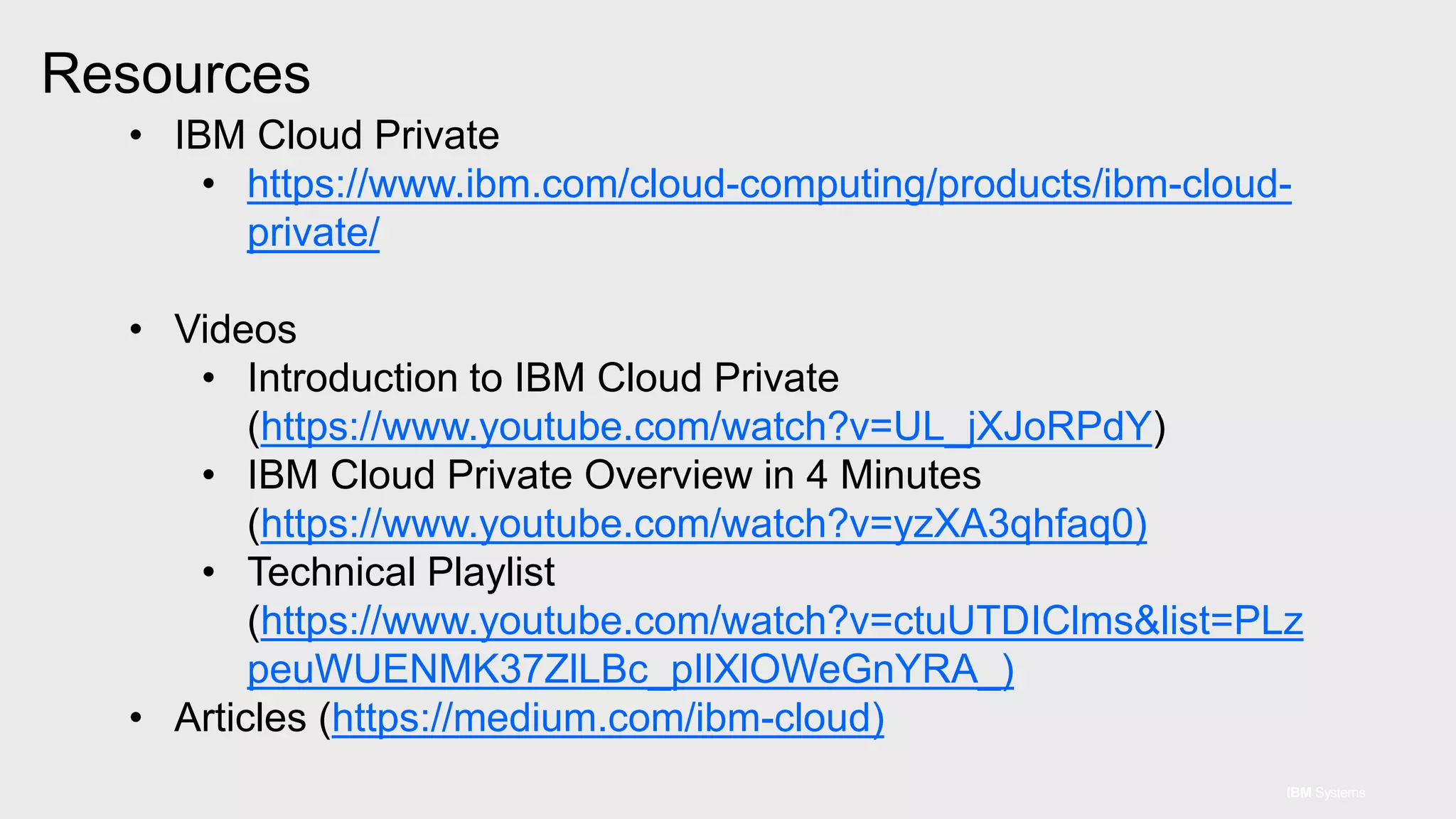 IBM Systems
• IBM Cloud Private
• https://www.ibm.com/cloud-computing/products/ibm-cloud-
private/
• Videos
• Introduction to IBM Cloud Private
(https://www.youtube.com/watch?v=UL_jXJoRPdY)
• IBM Cloud Private Overview in 4 Minutes
(https://www.youtube.com/watch?v=yzXA3qhfaq0)
• Technical Playlist
(https://www.youtube.com/watch?v=ctuUTDIClms&list=PLz
peuWUENMK37ZlLBc_pIlXlOWeGnYRA_)
• Articles (https://medium.com/ibm-cloud)
Resources
 
