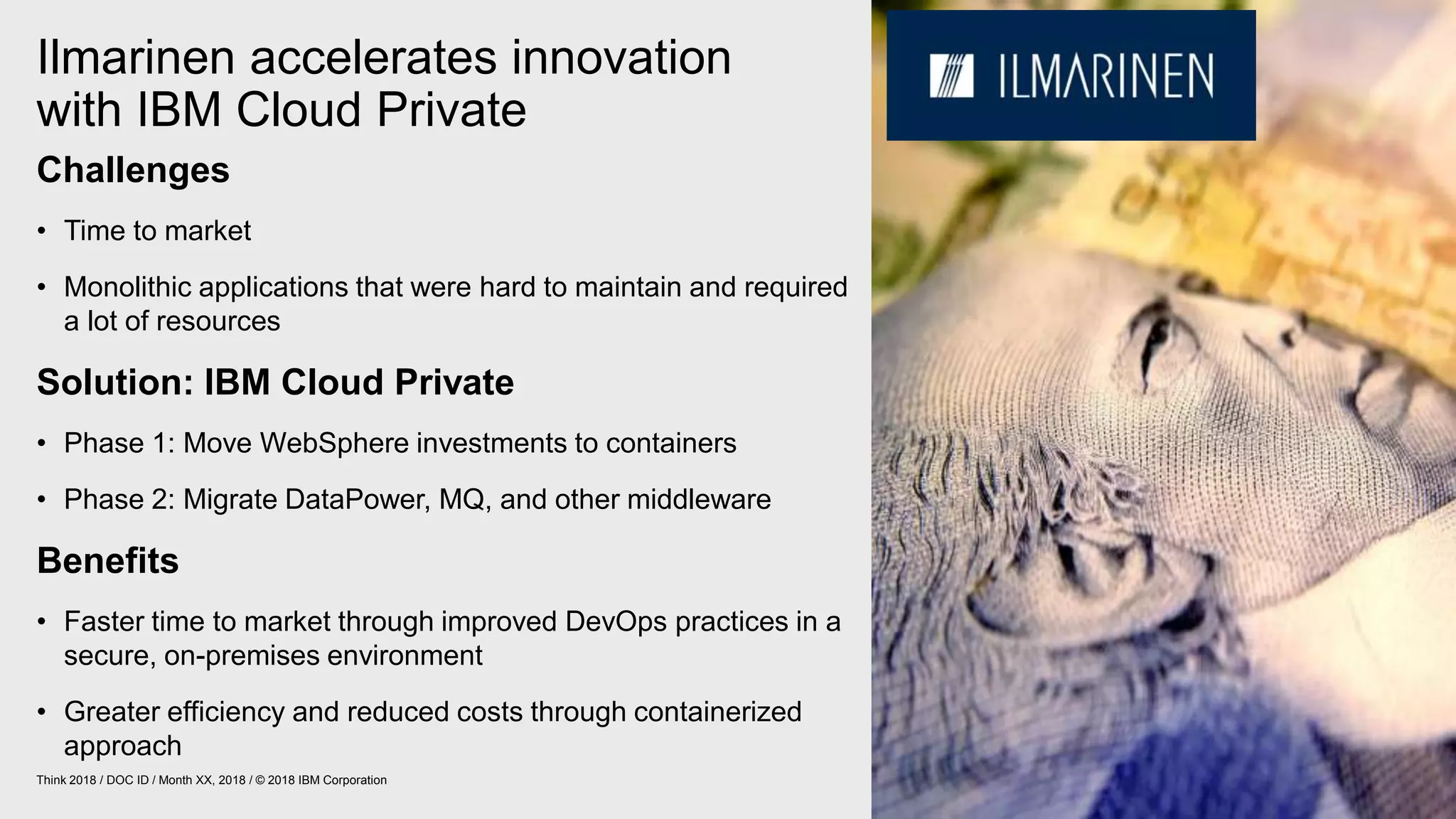 Ilmarinen accelerates innovation
with IBM Cloud Private
27Think 2018 / DOC ID / Month XX, 2018 / © 2018 IBM Corporation
Challenges
• Time to market
• Monolithic applications that were hard to maintain and required
a lot of resources
Solution: IBM Cloud Private
• Phase 1: Move WebSphere investments to containers
• Phase 2: Migrate DataPower, MQ, and other middleware
Benefits
• Faster time to market through improved DevOps practices in a
secure, on-premises environment
• Greater efficiency and reduced costs through containerized
approach
 