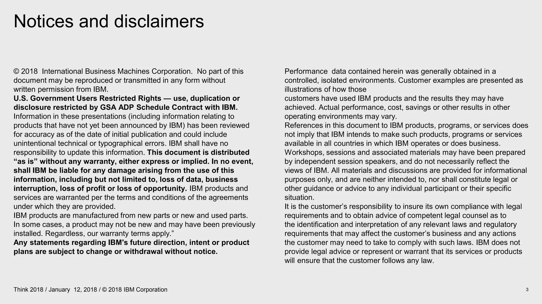 Notices and disclaimers
3Think 2018 / January 12, 2018 / © 2018 IBM Corporation
© 2018 International Business Machines Corporation. No part of this
document may be reproduced or transmitted in any form without
written permission from IBM.
U.S. Government Users Restricted Rights — use, duplication or
disclosure restricted by GSA ADP Schedule Contract with IBM.
Information in these presentations (including information relating to
products that have not yet been announced by IBM) has been reviewed
for accuracy as of the date of initial publication and could include
unintentional technical or typographical errors. IBM shall have no
responsibility to update this information. This document is distributed
“as is” without any warranty, either express or implied. In no event,
shall IBM be liable for any damage arising from the use of this
information, including but not limited to, loss of data, business
interruption, loss of profit or loss of opportunity. IBM products and
services are warranted per the terms and conditions of the agreements
under which they are provided.
IBM products are manufactured from new parts or new and used parts.
In some cases, a product may not be new and may have been previously
installed. Regardless, our warranty terms apply.”
Any statements regarding IBM's future direction, intent or product
plans are subject to change or withdrawal without notice.
Performance data contained herein was generally obtained in a
controlled, isolated environments. Customer examples are presented as
illustrations of how those
customers have used IBM products and the results they may have
achieved. Actual performance, cost, savings or other results in other
operating environments may vary.
References in this document to IBM products, programs, or services does
not imply that IBM intends to make such products, programs or services
available in all countries in which IBM operates or does business.
Workshops, sessions and associated materials may have been prepared
by independent session speakers, and do not necessarily reflect the
views of IBM. All materials and discussions are provided for informational
purposes only, and are neither intended to, nor shall constitute legal or
other guidance or advice to any individual participant or their specific
situation.
It is the customer’s responsibility to insure its own compliance with legal
requirements and to obtain advice of competent legal counsel as to
the identification and interpretation of any relevant laws and regulatory
requirements that may affect the customer’s business and any actions
the customer may need to take to comply with such laws. IBM does not
provide legal advice or represent or warrant that its services or products
will ensure that the customer follows any law.
 