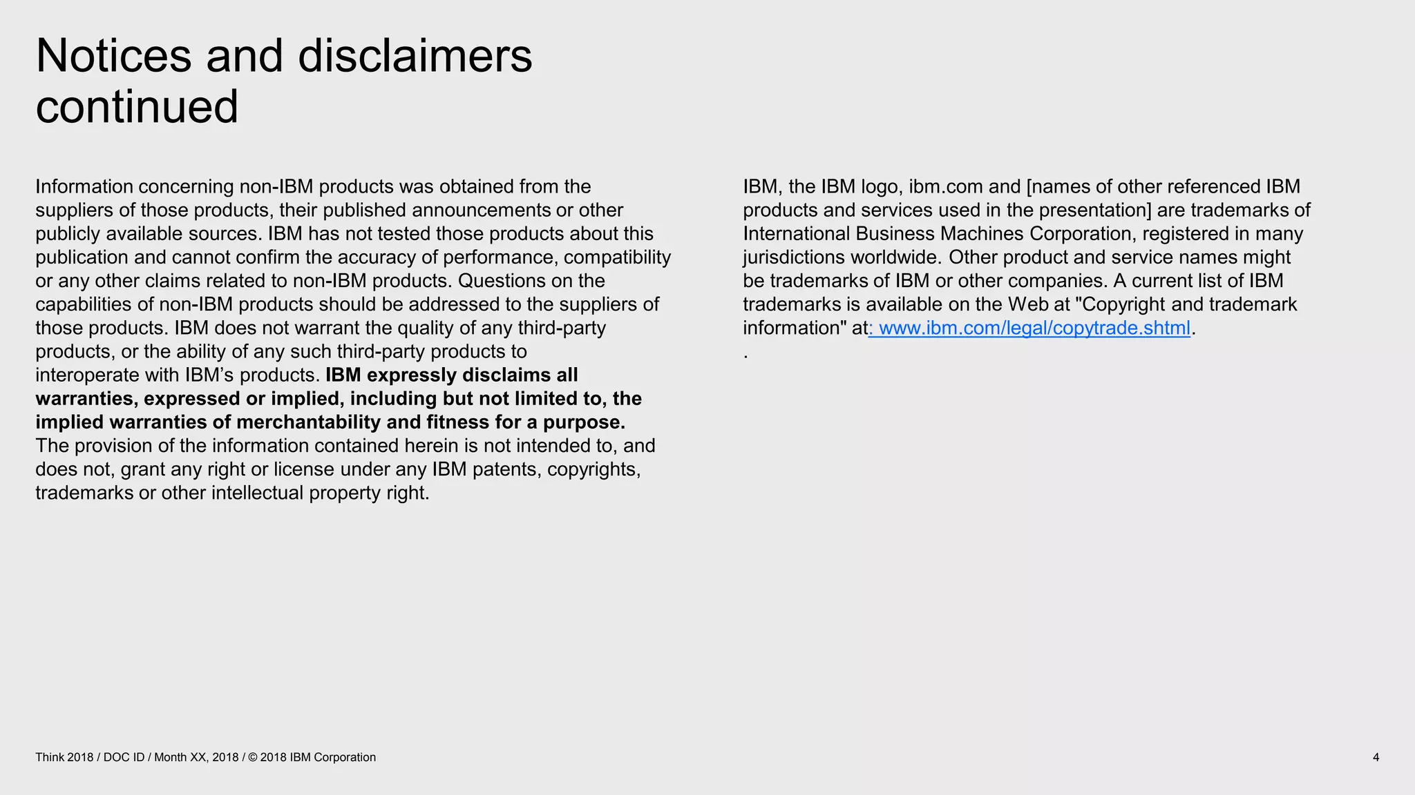 Notices and disclaimers
continued
4Think 2018 / DOC ID / Month XX, 2018 / © 2018 IBM Corporation
Information concerning non-IBM products was obtained from the
suppliers of those products, their published announcements or other
publicly available sources. IBM has not tested those products about this
publication and cannot confirm the accuracy of performance, compatibility
or any other claims related to non-IBM products. Questions on the
capabilities of non-IBM products should be addressed to the suppliers of
those products. IBM does not warrant the quality of any third-party
products, or the ability of any such third-party products to
interoperate with IBM’s products. IBM expressly disclaims all
warranties, expressed or implied, including but not limited to, the
implied warranties of merchantability and fitness for a purpose.
The provision of the information contained herein is not intended to, and
does not, grant any right or license under any IBM patents, copyrights,
trademarks or other intellectual property right.
IBM, the IBM logo, ibm.com and [names of other referenced IBM
products and services used in the presentation] are trademarks of
International Business Machines Corporation, registered in many
jurisdictions worldwide. Other product and service names might
be trademarks of IBM or other companies. A current list of IBM
trademarks is available on the Web at "Copyright and trademark
information" at: www.ibm.com/legal/copytrade.shtml.
.
 