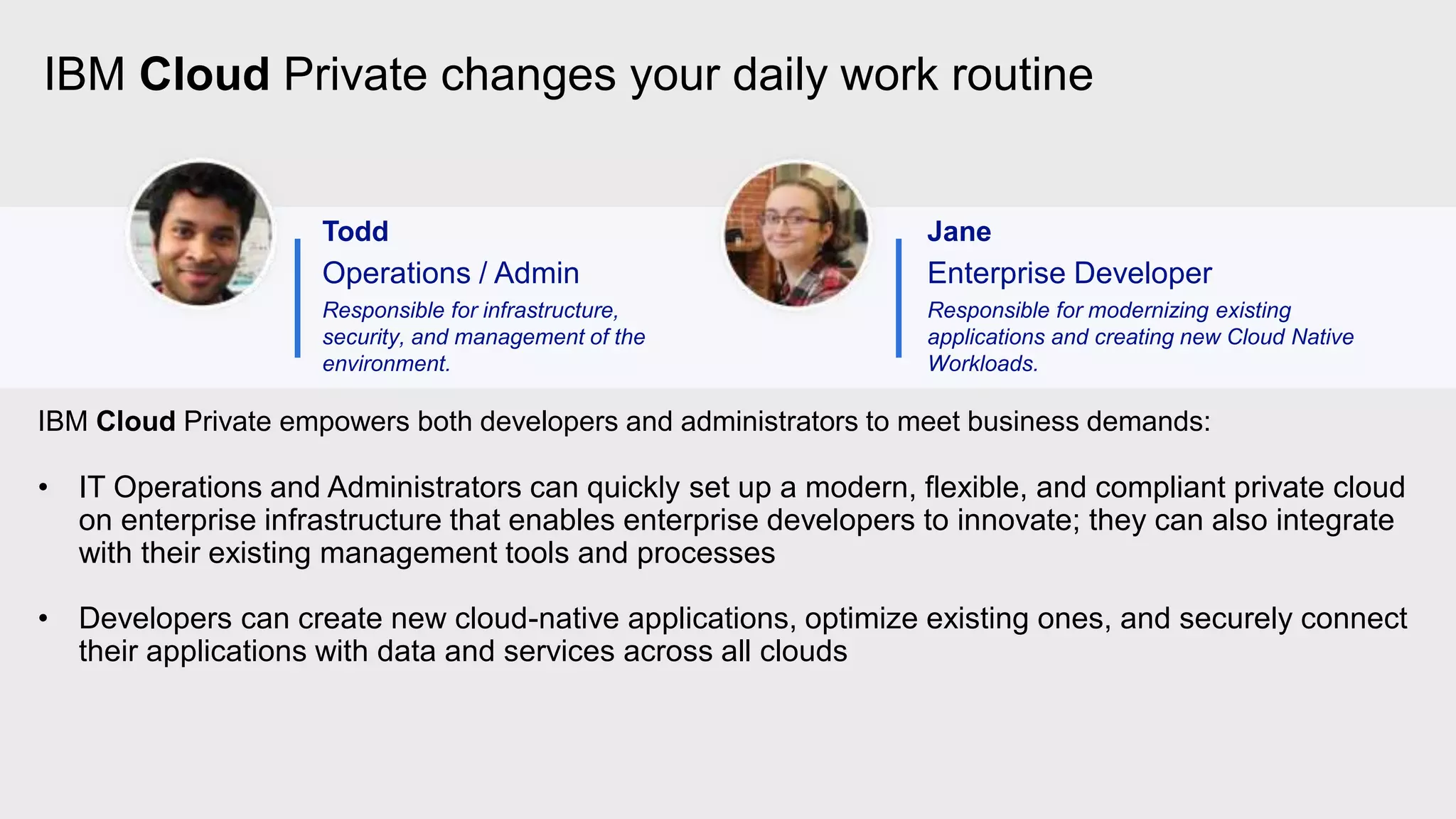 IBM Cloud Private changes your daily work routine
Todd
Operations / Admin
Responsible for infrastructure,
security, and management of the
environment.
Jane
Enterprise Developer
Responsible for modernizing existing
applications and creating new Cloud Native
Workloads.
IBM Cloud Private empowers both developers and administrators to meet business demands:
• IT Operations and Administrators can quickly set up a modern, flexible, and compliant private cloud
on enterprise infrastructure that enables enterprise developers to innovate; they can also integrate
with their existing management tools and processes
• Developers can create new cloud-native applications, optimize existing ones, and securely connect
their applications with data and services across all clouds
 