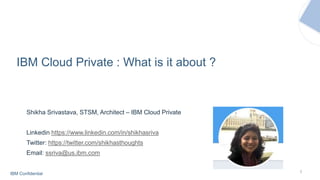 IBM Confidential 1
IBM Cloud Private : What is it about ?
Shikha Srivastava, STSM, Architect – IBM Cloud Private
Linkedin https://www.linkedin.com/in/shikhasriva
Twitter: https://twitter.com/shikhasthoughts
Email: ssriva@us.ibm.com
 