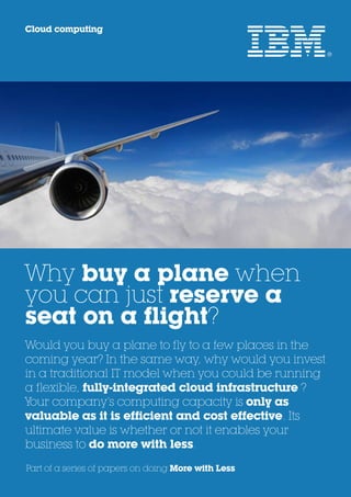 Cloud computing




Why buy a plane when
you can just reserve a
seat on a flight?
Would you buy a plane to fly to a few places in the
coming year? In the same way, why would you invest
in a traditional IT model when you could be running
a flexible, fully-integrated cloud infrastructure ?
Your company’s computing capacity is only as
valuable as it is efficient and cost effective. Its
ultimate value is whether or not it enables your
business to do more with less.
Part of a series of papers on doing More with Less
 