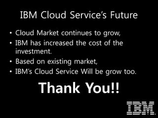 IBM Cloud Service’s Future
• Cloud Market continues to grow,
• IBM has increased the cost of the
investment.
• Based on existing market,
• IBM’s Cloud Service Will be grow too.
Thank You!!
 