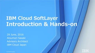 © 2016 IBM Corporation
29 June, 2016
Atsumori Sasaki
Advisory Architect
IBM Cloud Japan
IBM Cloud SoftLayer
Introduction & Hands-on
 