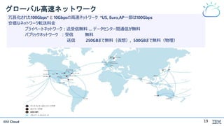 IBM Cloud
グローバル高速ネットワーク
冗長化された100Gbps* と 10Gbpsの高速ネットワーク *US, Euro,AP一部は100Gbps
安価なネットワーク転送料金
プライベートネットワーク：送受信無料 … データセンター間通信が無料
パブリックネットワーク ：受信 無料
送信 250GBまで無料（仮想）, 500GBまで無料（物理）
19
 