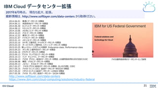 IBM Cloud
IBM Cloud データセンター拡張
2017年6月時点。 現在も拡大、拡張。
最新情報は、http://www.softlayer.com/data-centers から取得ください。
アメリカ連邦政府用のデータセンターとして採用
2014.06.01 香港にデータセンターを開設
2014.06.11 米政府向けデータセンターを開設
2014.06.30 ロンドンにデータセンターを開設
2014.08.12 トロントにデータセンターを開設
2014.10.06 メルボルンにデータセンターを開設
2014.10.23 パリにデータセンターを開設
2014.12.22 東京にデータセンターを開設
2015.01.07 ドイツにデータセンターを開設
2015.01.14 メキシコにデータセンターを開設
2015.03.10 カナダに２箇所目、ケベックにデータセンターを開設
2015.03.10 オーストラリアに２箇所目、シドニーにデータセンターを開設
2015.03.25 新しいストレージオプションを提供 Endurance-class、Performance-class
2015.04.23 オランダに２箇所目のデータセンターを開設
2015.06.16 イタリアにデータセンターを開設
2015.09.13 ブラジル サンパウロにデータセンターを開設
2015.10.13 インド チェンナイに、データセンターを開設
2016.06.13 アメリカ ダラスに、追加のデータセンターを開設、US連邦政府用の2DCを加え31DC
2016.08.08 韓国 ソウルにデータセンターを開設
2016.09.13 ノルウェー オスロにデータセンターを開設
2017.02.27 アメリカ ダラスに追加のデータセンターを開設、古いDCを閉じ 33DC
2017.05.15 アメリカ ワシントンDCに 追加データセンターWDC04 を解説
2017.05.22 イギリス ロンドンに追加データセンター LON04 を開設
2017.05.30 アメリカ サンノゼに 追加データセンター SJC04 を開設
http://www.softlayer.com/data-centers
https://www.ibm.com/cloud-computing/solutions/industry-federal
21
 