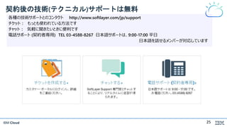 IBM Cloud
契約後の技術(テクニカル)サポートは無料
各種の技術サポートとのコンタクト http://www.softlayer.com/jp/support
チケット： もっとも使われている方法です
チャット： 気軽に聞きたいときに便利です
電話サポート (契約者専用) TEL 03-4588-8267 日本語サポートは、9:00-17:00 平日
日本語を話せるメンバーが対応しています
25
 